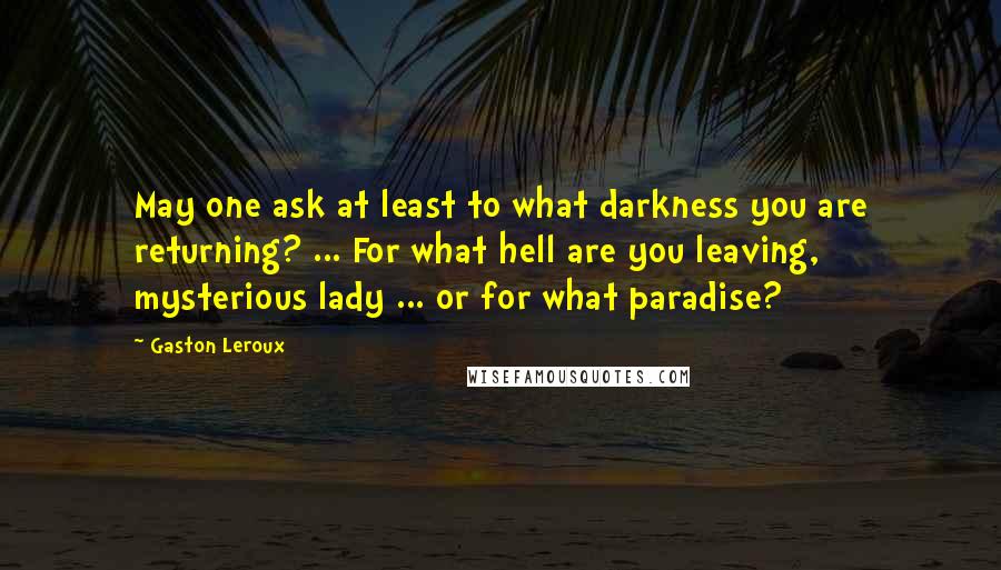 Gaston Leroux Quotes: May one ask at least to what darkness you are returning? ... For what hell are you leaving, mysterious lady ... or for what paradise?