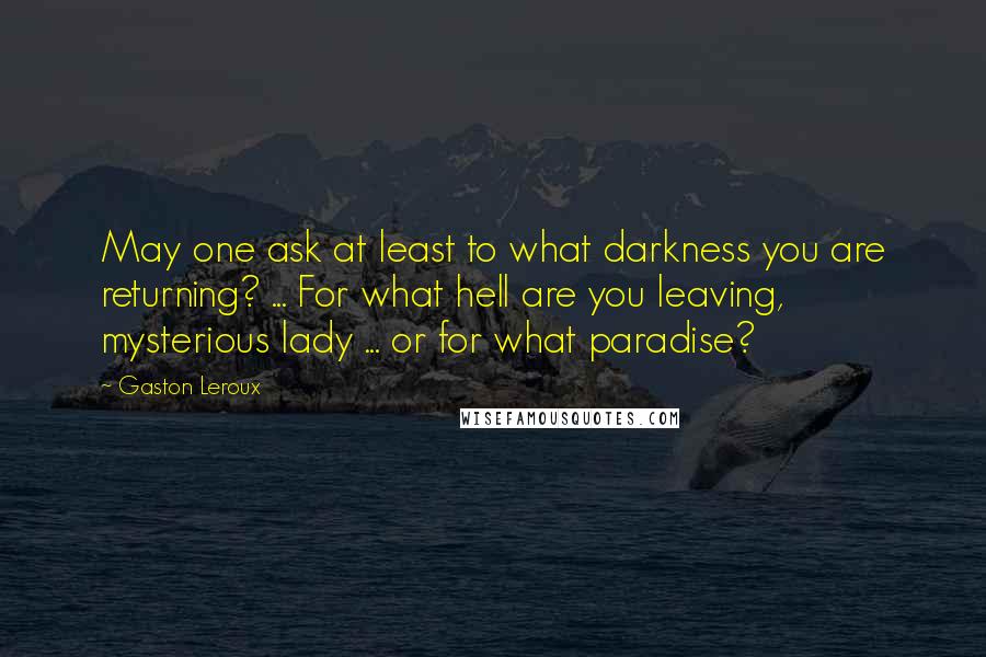 Gaston Leroux Quotes: May one ask at least to what darkness you are returning? ... For what hell are you leaving, mysterious lady ... or for what paradise?