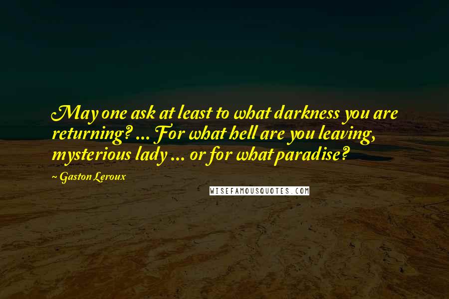 Gaston Leroux Quotes: May one ask at least to what darkness you are returning? ... For what hell are you leaving, mysterious lady ... or for what paradise?