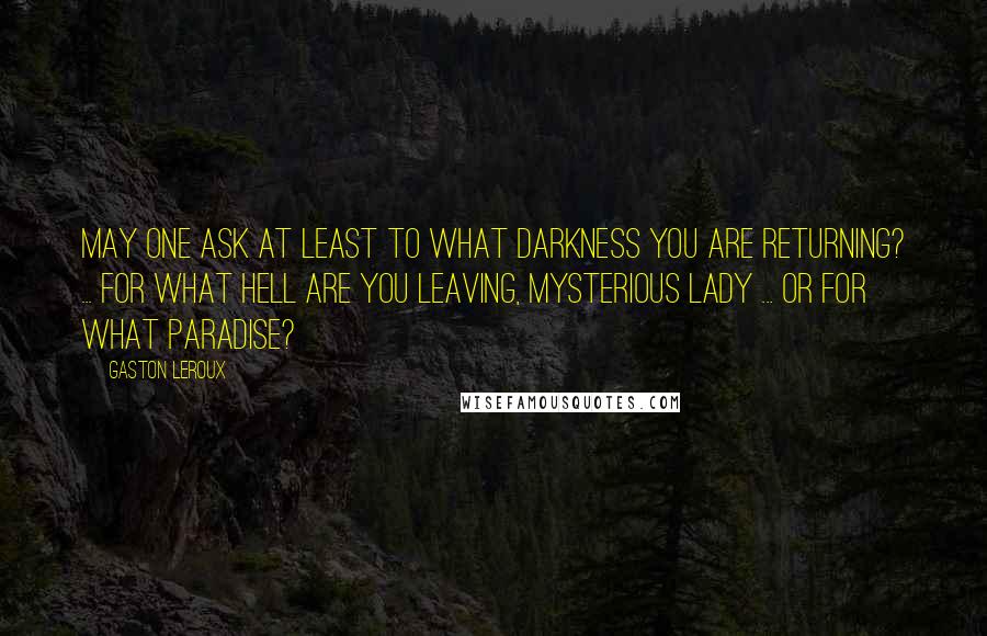 Gaston Leroux Quotes: May one ask at least to what darkness you are returning? ... For what hell are you leaving, mysterious lady ... or for what paradise?