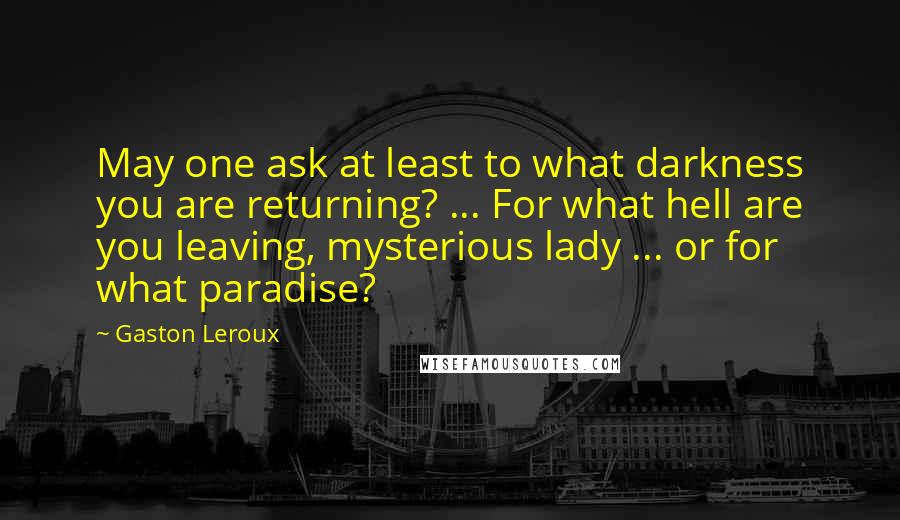 Gaston Leroux Quotes: May one ask at least to what darkness you are returning? ... For what hell are you leaving, mysterious lady ... or for what paradise?