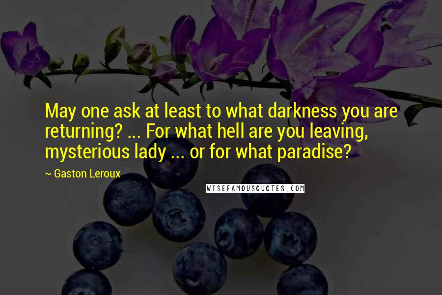 Gaston Leroux Quotes: May one ask at least to what darkness you are returning? ... For what hell are you leaving, mysterious lady ... or for what paradise?