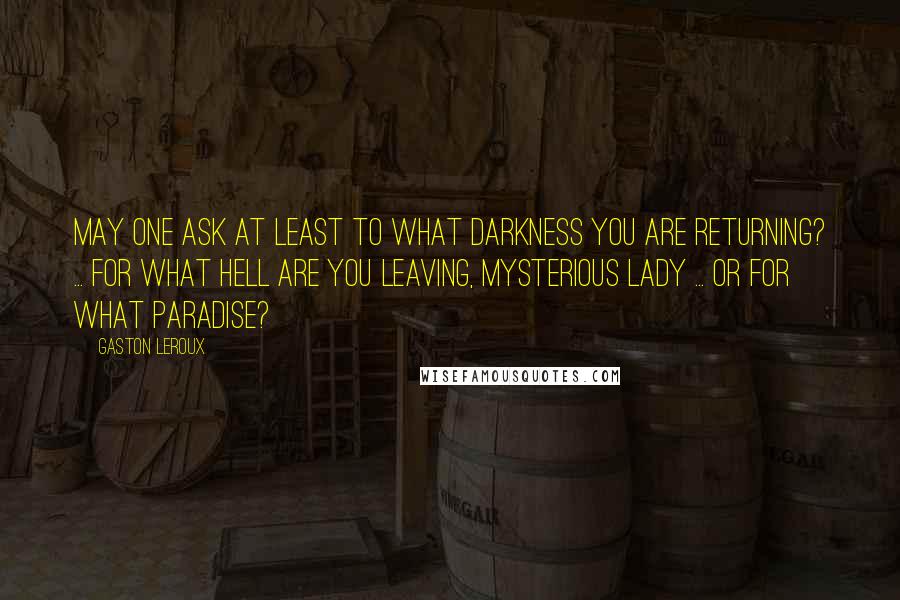 Gaston Leroux Quotes: May one ask at least to what darkness you are returning? ... For what hell are you leaving, mysterious lady ... or for what paradise?