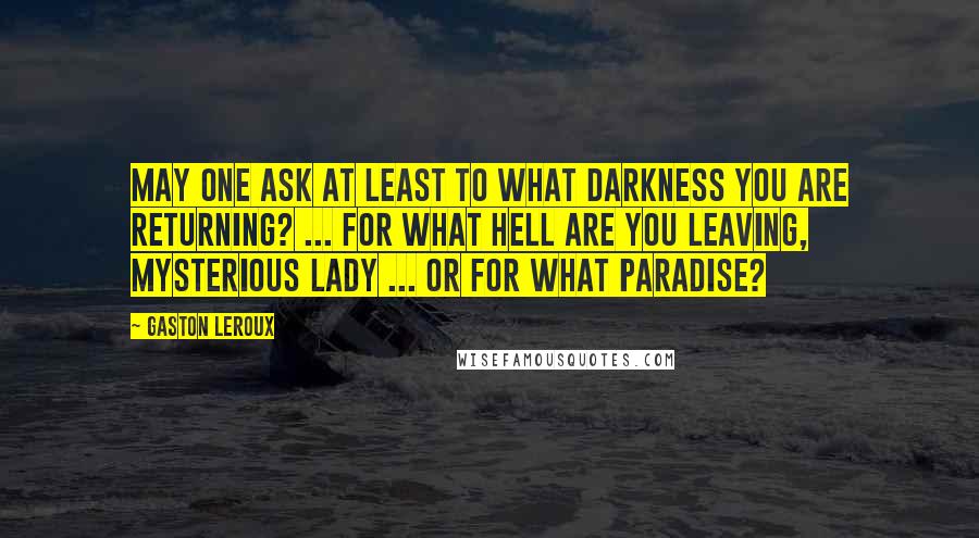 Gaston Leroux Quotes: May one ask at least to what darkness you are returning? ... For what hell are you leaving, mysterious lady ... or for what paradise?