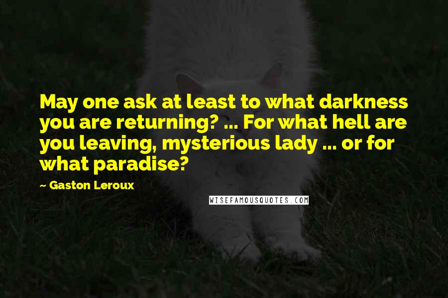 Gaston Leroux Quotes: May one ask at least to what darkness you are returning? ... For what hell are you leaving, mysterious lady ... or for what paradise?