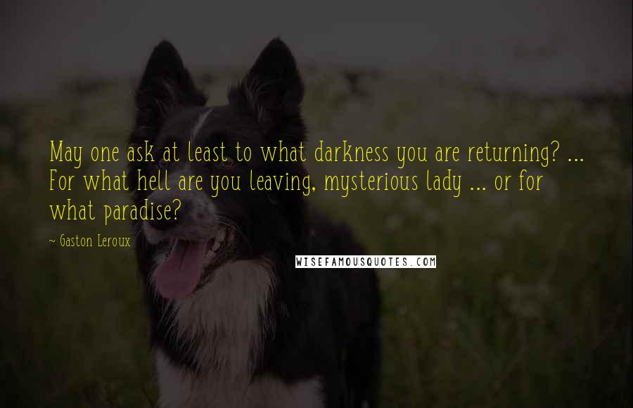 Gaston Leroux Quotes: May one ask at least to what darkness you are returning? ... For what hell are you leaving, mysterious lady ... or for what paradise?