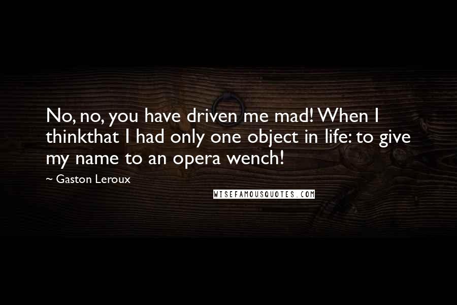Gaston Leroux Quotes: No, no, you have driven me mad! When I thinkthat I had only one object in life: to give my name to an opera wench!