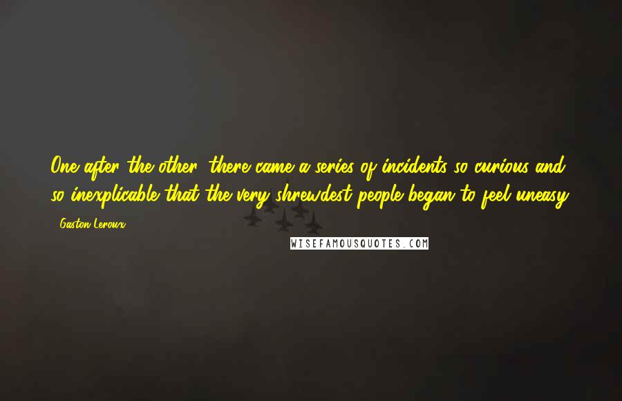 Gaston Leroux Quotes: One after the other, there came a series of incidents so curious and so inexplicable that the very shrewdest people began to feel uneasy.