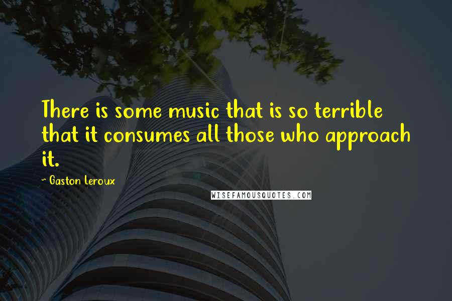 Gaston Leroux Quotes: There is some music that is so terrible that it consumes all those who approach it.