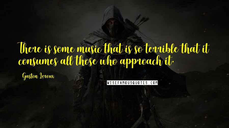 Gaston Leroux Quotes: There is some music that is so terrible that it consumes all those who approach it.