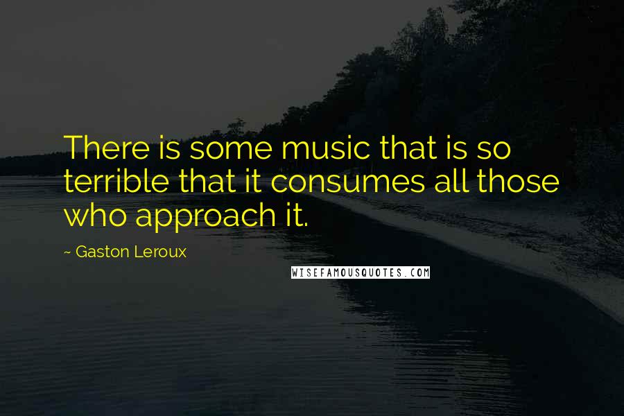 Gaston Leroux Quotes: There is some music that is so terrible that it consumes all those who approach it.