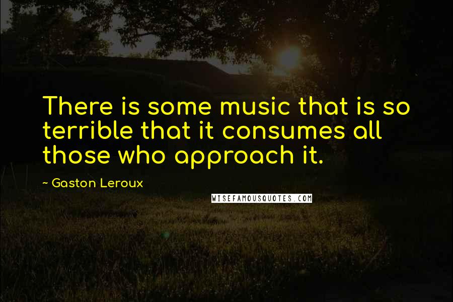 Gaston Leroux Quotes: There is some music that is so terrible that it consumes all those who approach it.