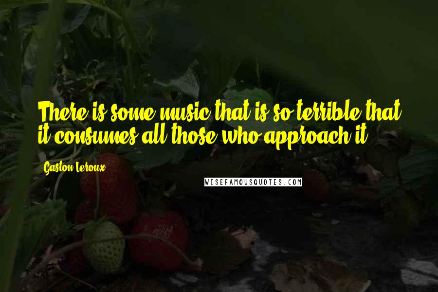 Gaston Leroux Quotes: There is some music that is so terrible that it consumes all those who approach it.