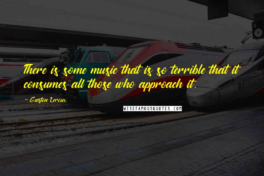 Gaston Leroux Quotes: There is some music that is so terrible that it consumes all those who approach it.