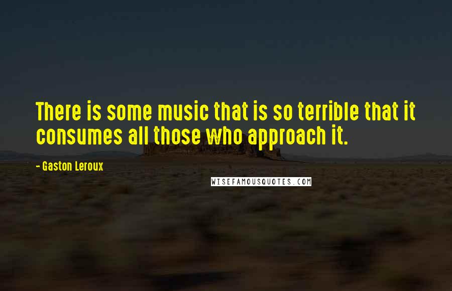 Gaston Leroux Quotes: There is some music that is so terrible that it consumes all those who approach it.