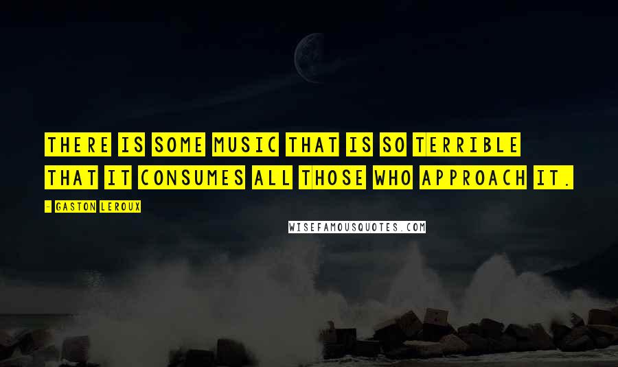 Gaston Leroux Quotes: There is some music that is so terrible that it consumes all those who approach it.