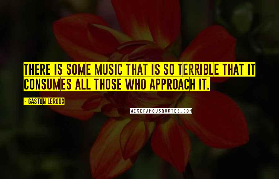 Gaston Leroux Quotes: There is some music that is so terrible that it consumes all those who approach it.