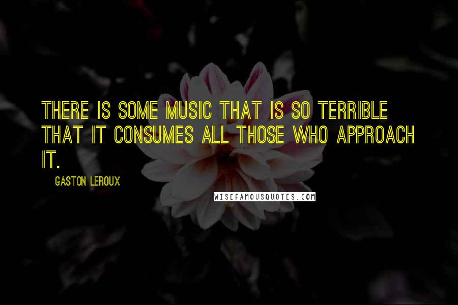 Gaston Leroux Quotes: There is some music that is so terrible that it consumes all those who approach it.