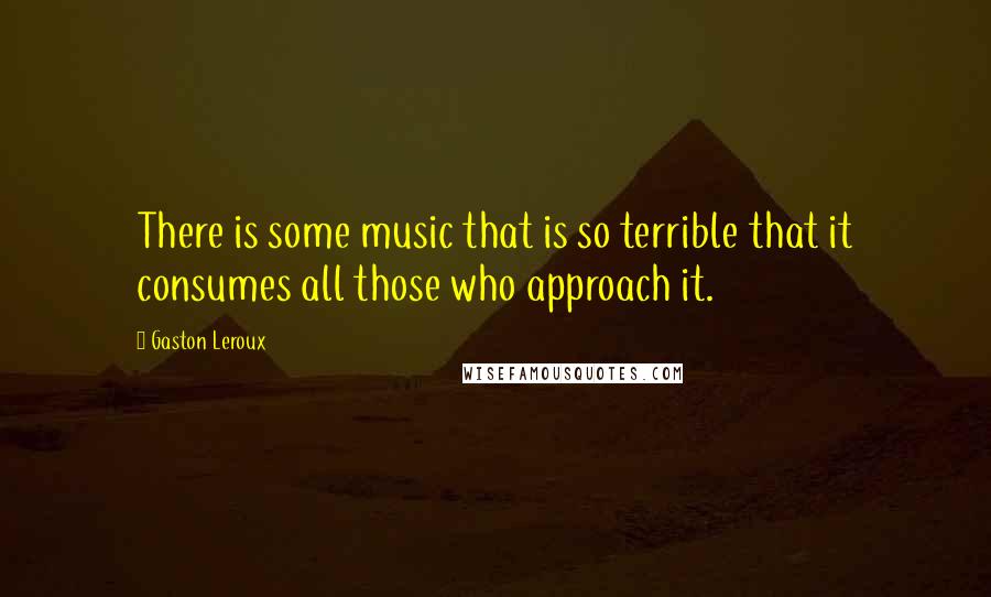 Gaston Leroux Quotes: There is some music that is so terrible that it consumes all those who approach it.