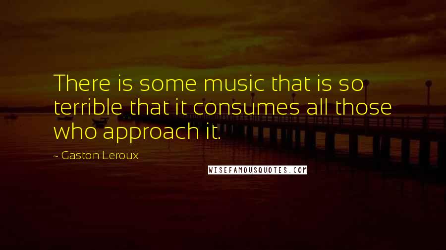 Gaston Leroux Quotes: There is some music that is so terrible that it consumes all those who approach it.