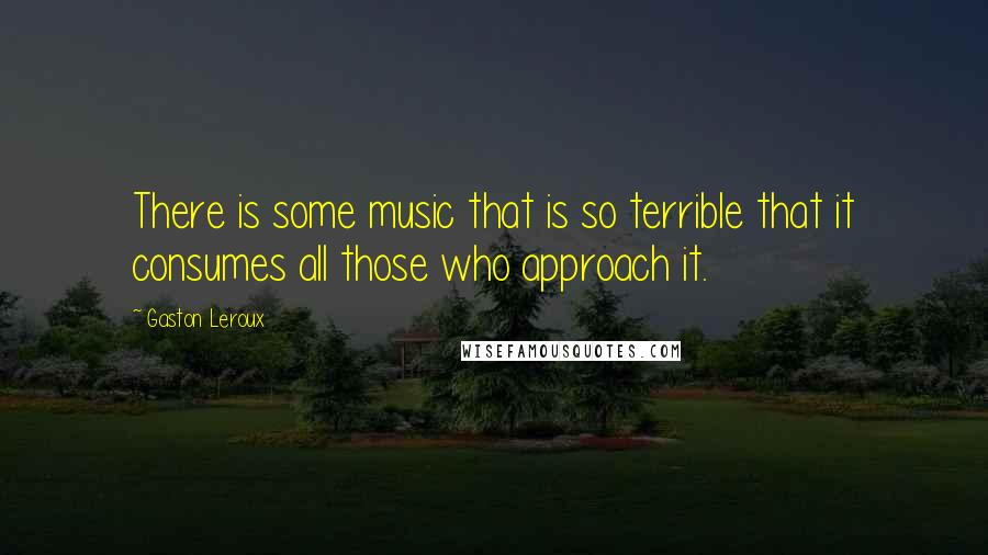 Gaston Leroux Quotes: There is some music that is so terrible that it consumes all those who approach it.