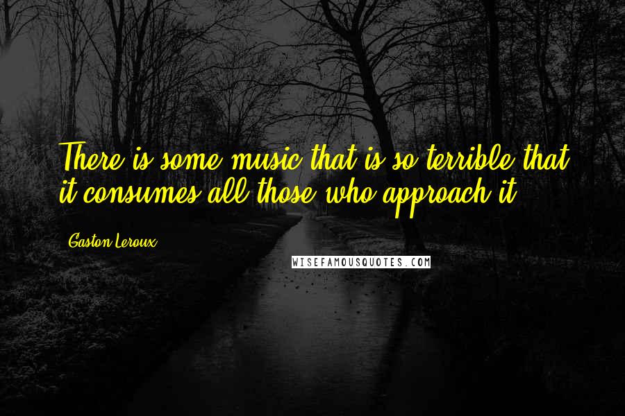 Gaston Leroux Quotes: There is some music that is so terrible that it consumes all those who approach it.