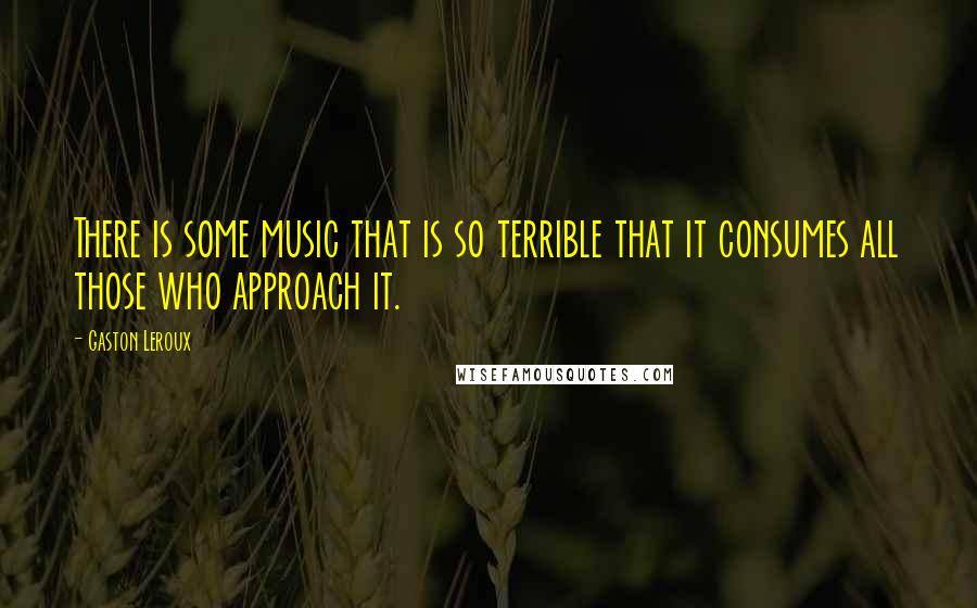 Gaston Leroux Quotes: There is some music that is so terrible that it consumes all those who approach it.