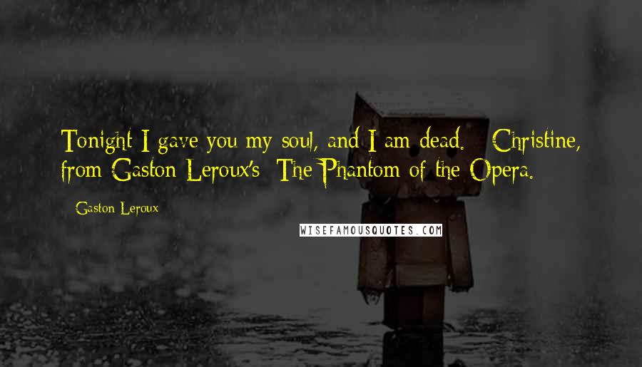 Gaston Leroux Quotes: Tonight I gave you my soul, and I am dead. - Christine, from Gaston Leroux's: The Phantom of the Opera.