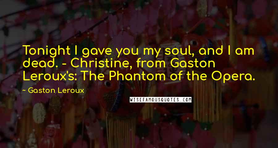 Gaston Leroux Quotes: Tonight I gave you my soul, and I am dead. - Christine, from Gaston Leroux's: The Phantom of the Opera.