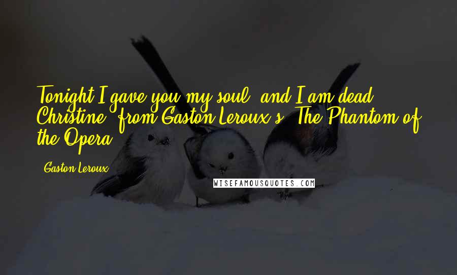 Gaston Leroux Quotes: Tonight I gave you my soul, and I am dead. - Christine, from Gaston Leroux's: The Phantom of the Opera.