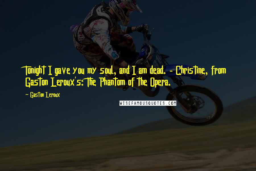Gaston Leroux Quotes: Tonight I gave you my soul, and I am dead. - Christine, from Gaston Leroux's: The Phantom of the Opera.
