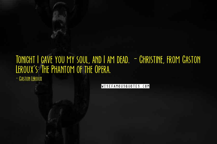 Gaston Leroux Quotes: Tonight I gave you my soul, and I am dead. - Christine, from Gaston Leroux's: The Phantom of the Opera.