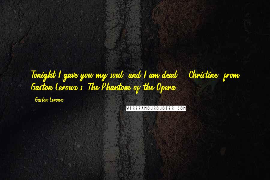 Gaston Leroux Quotes: Tonight I gave you my soul, and I am dead. - Christine, from Gaston Leroux's: The Phantom of the Opera.