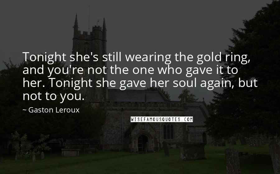 Gaston Leroux Quotes: Tonight she's still wearing the gold ring, and you're not the one who gave it to her. Tonight she gave her soul again, but not to you.