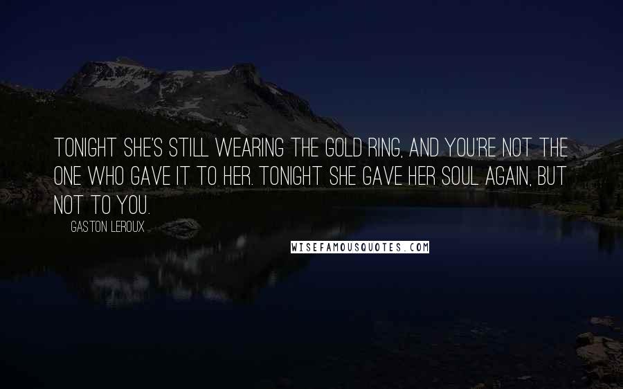 Gaston Leroux Quotes: Tonight she's still wearing the gold ring, and you're not the one who gave it to her. Tonight she gave her soul again, but not to you.