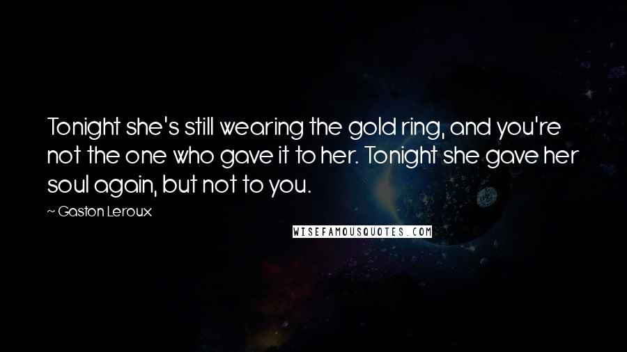 Gaston Leroux Quotes: Tonight she's still wearing the gold ring, and you're not the one who gave it to her. Tonight she gave her soul again, but not to you.