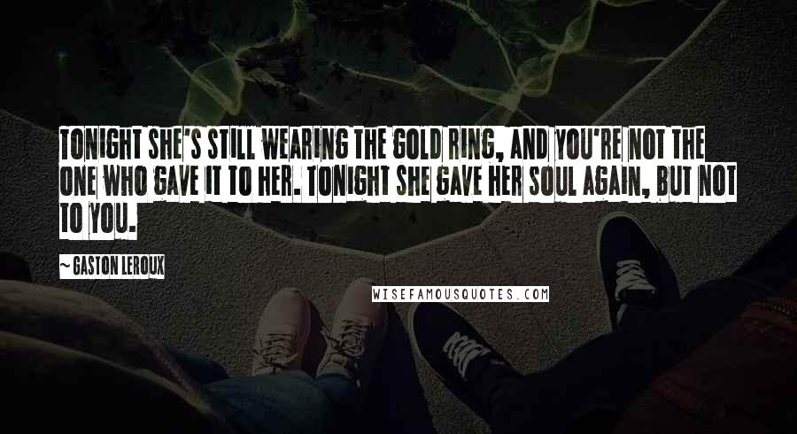 Gaston Leroux Quotes: Tonight she's still wearing the gold ring, and you're not the one who gave it to her. Tonight she gave her soul again, but not to you.