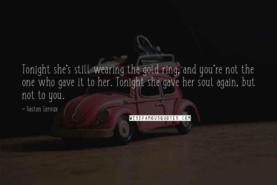 Gaston Leroux Quotes: Tonight she's still wearing the gold ring, and you're not the one who gave it to her. Tonight she gave her soul again, but not to you.