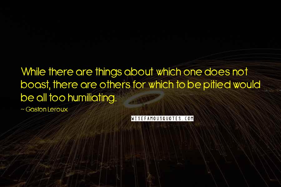 Gaston Leroux Quotes: While there are things about which one does not boast, there are others for which to be pitied would be all too humiliating.