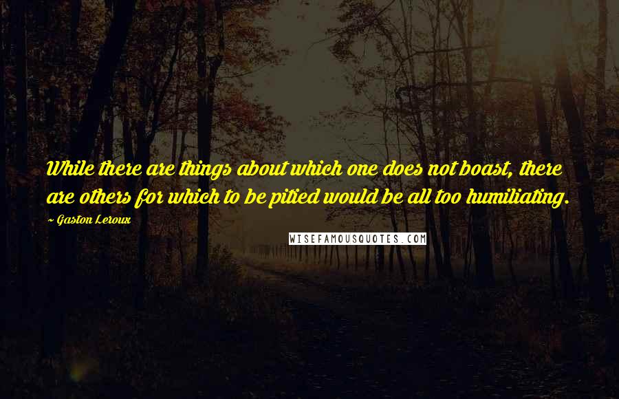 Gaston Leroux Quotes: While there are things about which one does not boast, there are others for which to be pitied would be all too humiliating.