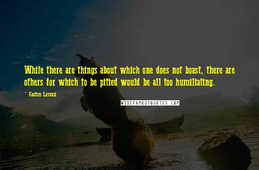 Gaston Leroux Quotes: While there are things about which one does not boast, there are others for which to be pitied would be all too humiliating.