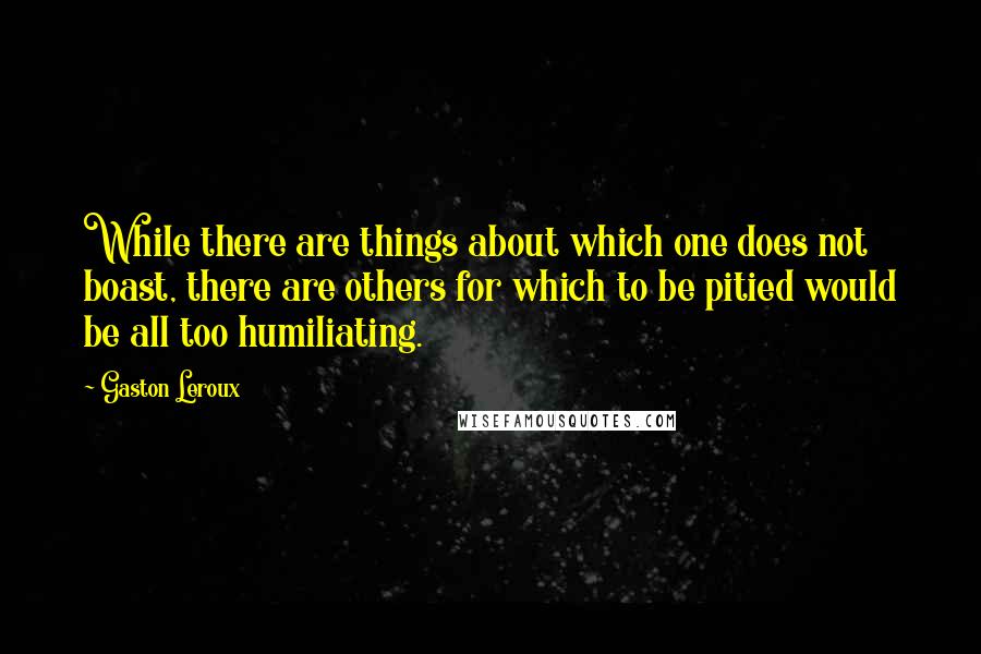 Gaston Leroux Quotes: While there are things about which one does not boast, there are others for which to be pitied would be all too humiliating.