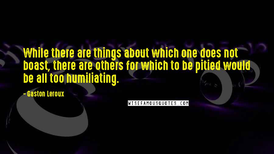 Gaston Leroux Quotes: While there are things about which one does not boast, there are others for which to be pitied would be all too humiliating.