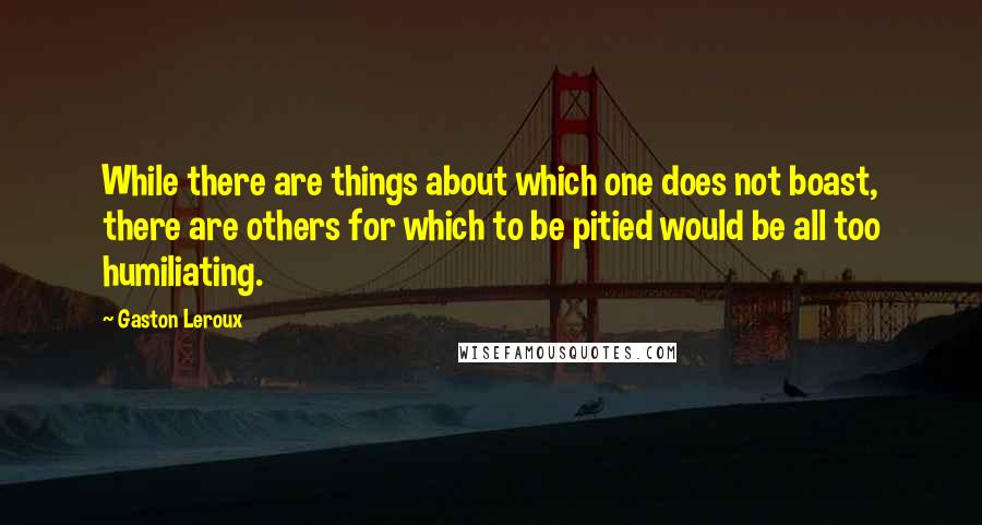 Gaston Leroux Quotes: While there are things about which one does not boast, there are others for which to be pitied would be all too humiliating.