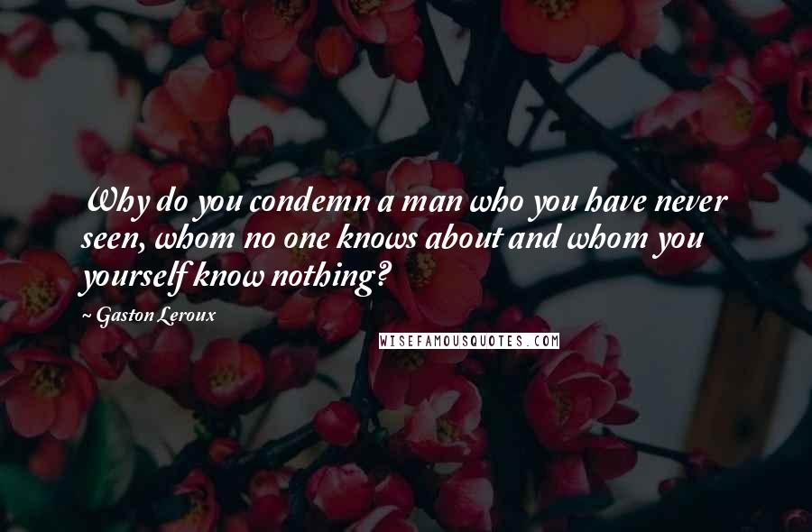 Gaston Leroux Quotes: Why do you condemn a man who you have never seen, whom no one knows about and whom you yourself know nothing?