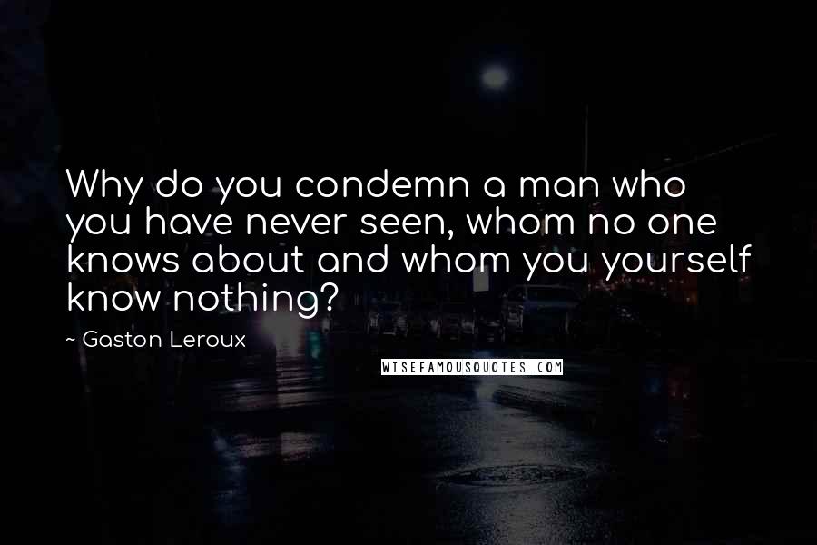 Gaston Leroux Quotes: Why do you condemn a man who you have never seen, whom no one knows about and whom you yourself know nothing?