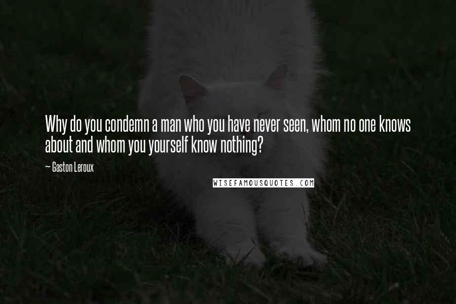 Gaston Leroux Quotes: Why do you condemn a man who you have never seen, whom no one knows about and whom you yourself know nothing?