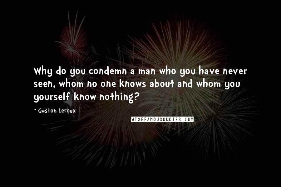 Gaston Leroux Quotes: Why do you condemn a man who you have never seen, whom no one knows about and whom you yourself know nothing?