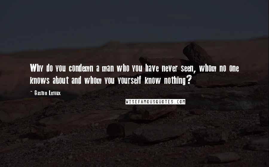 Gaston Leroux Quotes: Why do you condemn a man who you have never seen, whom no one knows about and whom you yourself know nothing?