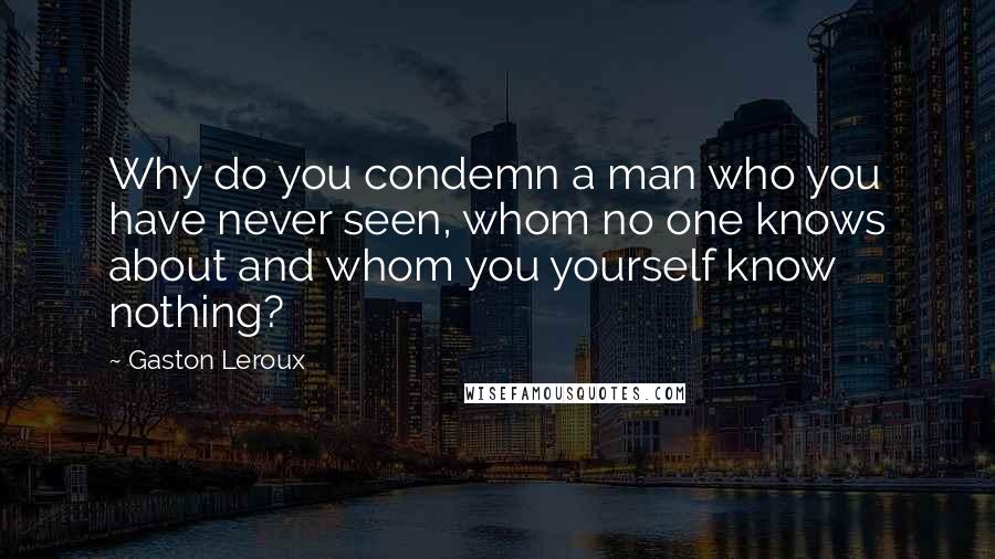 Gaston Leroux Quotes: Why do you condemn a man who you have never seen, whom no one knows about and whom you yourself know nothing?